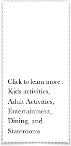 





Click to learn more :
Kids activities, Adult Activities, Entertainment, Dining, and Staterooms